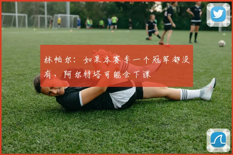 林帕尔：如果本赛季一个冠军都没有，阿尔特塔可能会下课