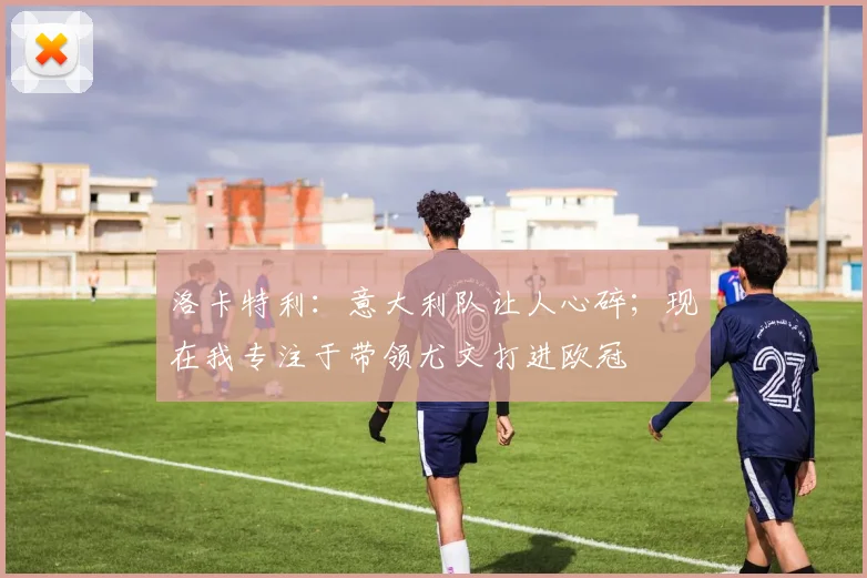 洛卡特利：意大利队让人心碎；现在我专注于带领尤文打进欧冠
