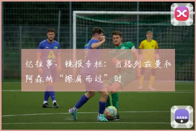 忆往事，镜报专栏：当格列兹曼和阿森纳“擦肩而过”时