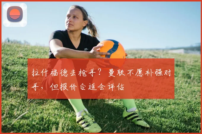拉什福德去枪手？曼联不愿补强对手，但报价合适会评估
